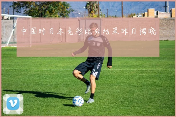 中国对日本竞彩比分结果昨日揭晓