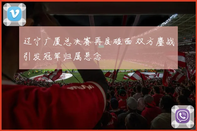 辽宁广厦总决赛再度碰面 双方鏖战引发冠军归属悬念