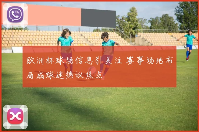 欧洲杯球场信息引关注 赛事场地布局成球迷热议焦点