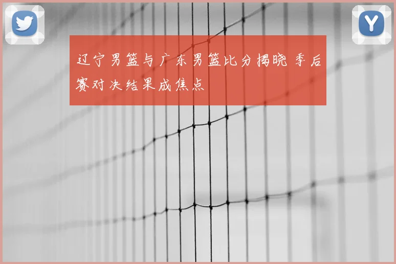 辽宁男篮与广东男篮比分揭晓 季后赛对决结果成焦点