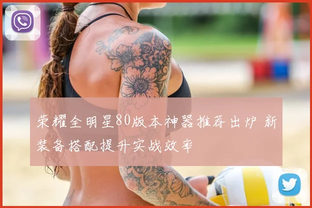 荣耀全明星80版本神器推荐出炉 新装备搭配提升实战效率