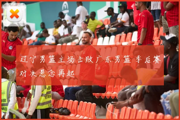 辽宁男篮主场击败广东男篮 季后赛对决悬念再起