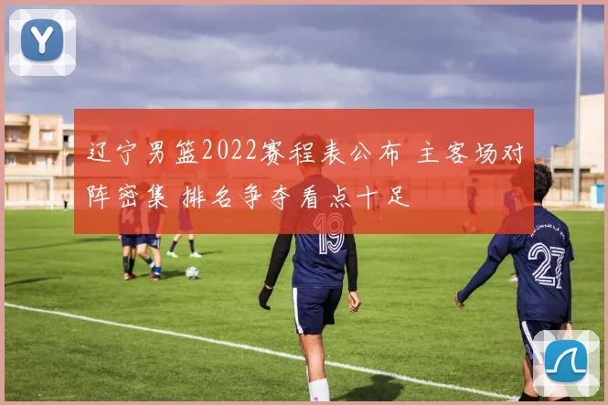 辽宁男篮2022赛程表公布 主客场对阵密集 排名争夺看点十足