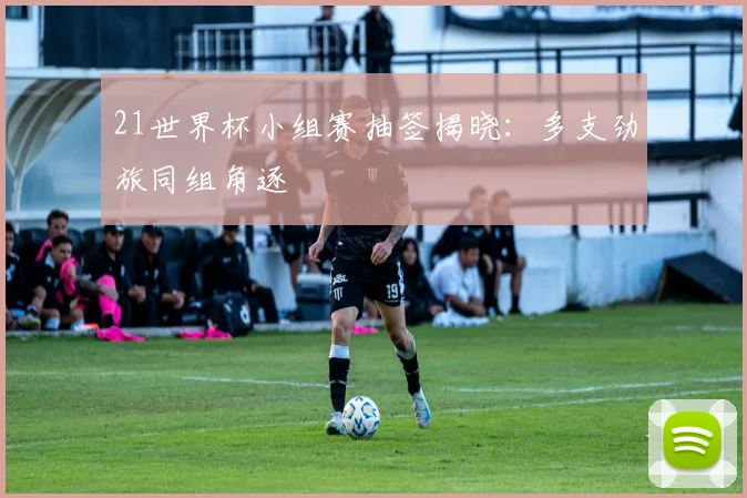 21世界杯小组赛抽签揭晓:多支劲旅同组角逐