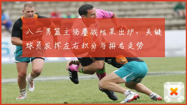 八一男篮主场鏖战结果出炉，关键球员发挥左右积分与排名走势