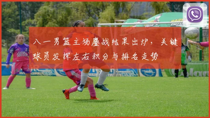 八一男篮主场鏖战结果出炉，关键球员发挥左右积分与排名走势