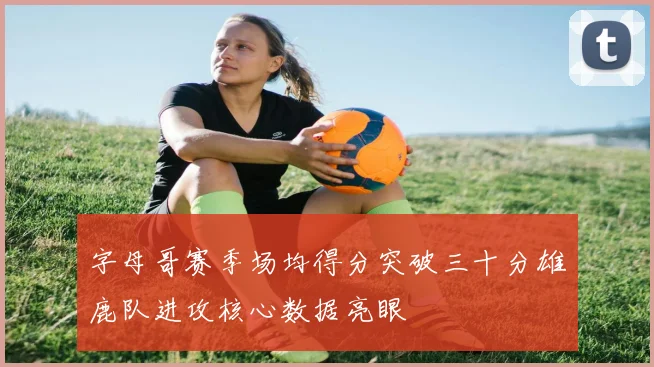字母哥赛季场均得分突破三十分雄鹿队进攻核心数据亮眼