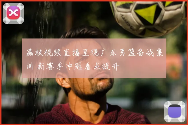 荔枝视频直播呈现广东男篮备战集训 新赛季冲冠看点提升