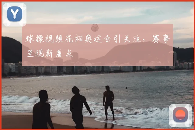 球操视频亮相奥运会引关注，赛事呈现新看点
