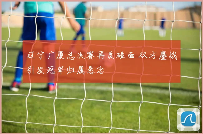 辽宁广厦总决赛再度碰面 双方鏖战引发冠军归属悬念