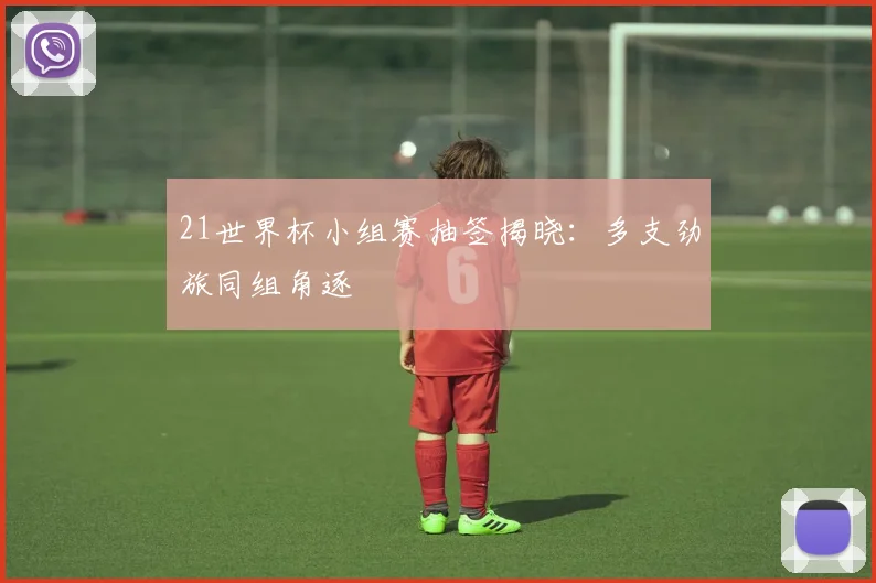 21世界杯小组赛抽签揭晓:多支劲旅同组角逐