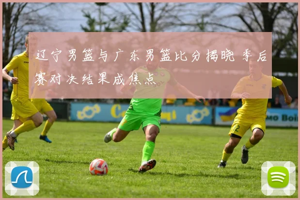 辽宁男篮与广东男篮比分揭晓 季后赛对决结果成焦点