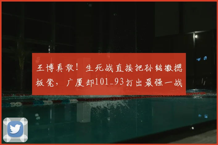 王博真敢！生死战直接把孙铭徽摁板凳，广厦却101_93打出最强一战