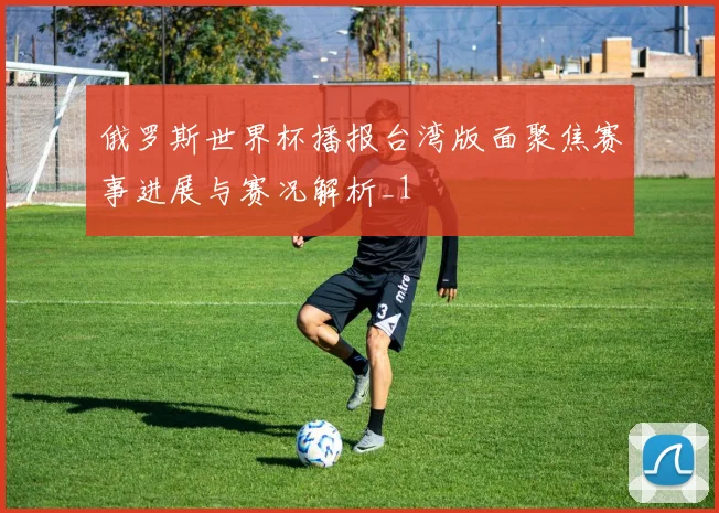 俄罗斯世界杯播报台湾版面聚焦赛事进展与赛况解析_1