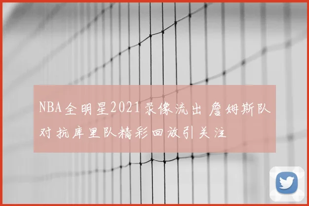 NBA全明星2021录像流出 詹姆斯队对抗库里队精彩回放引关注