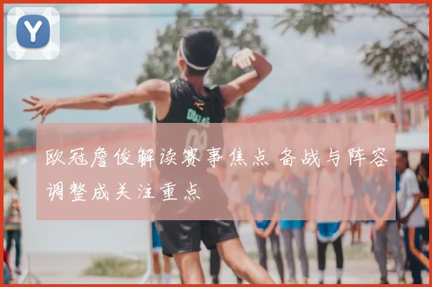 欧冠詹俊解读赛事焦点 备战与阵容调整成关注重点