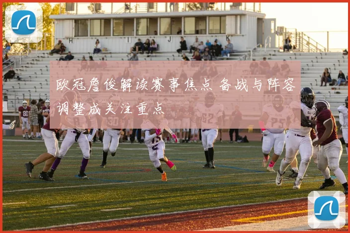 欧冠詹俊解读赛事焦点 备战与阵容调整成关注重点