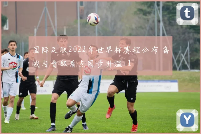 国际足联2022年世界杯赛程公布 备战与晋级看点同步升温_1