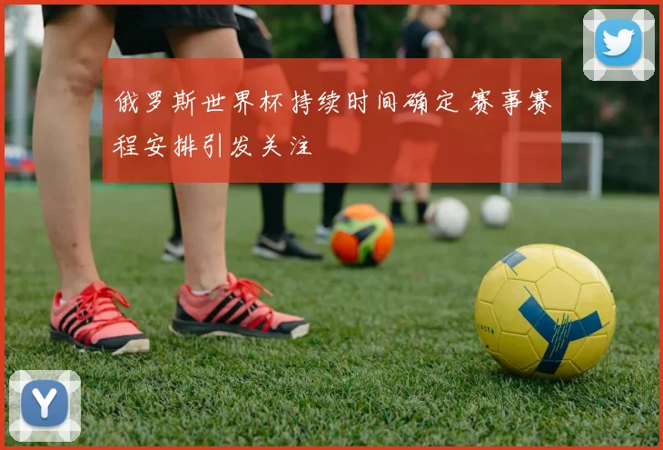 俄罗斯世界杯持续时间确定 赛事赛程安排引发关注