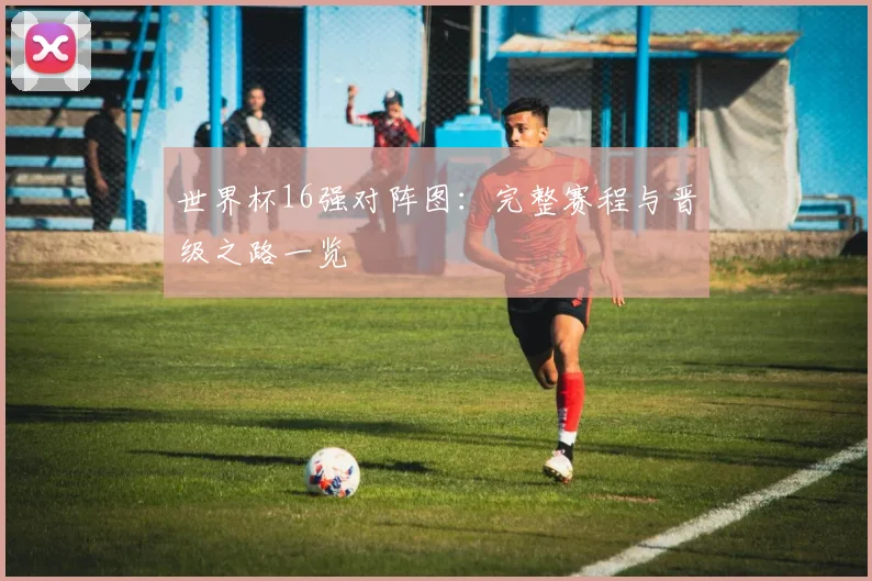 世界杯16强对阵图:完整赛程与晋级之路一览
