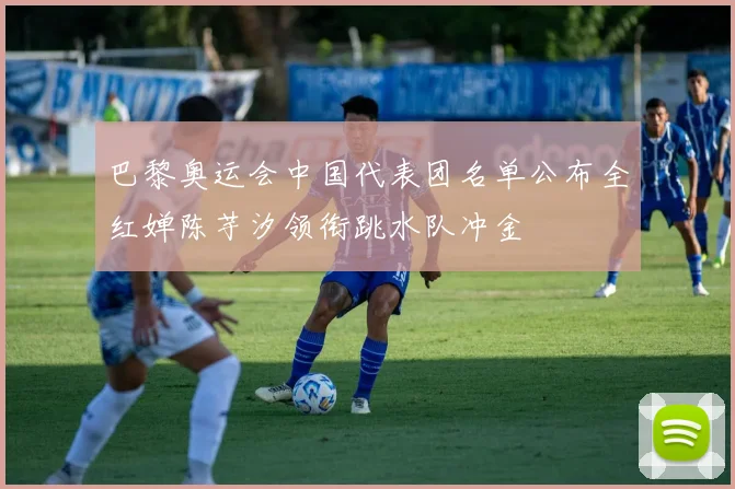 巴黎奥运会中国代表团名单公布全红婵陈芋汐领衔跳水队冲金