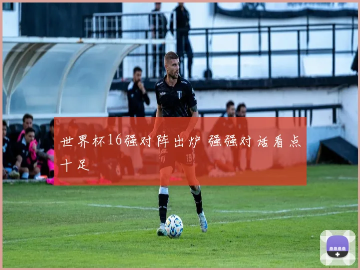 世界杯16强对阵出炉 强强对话看点十足