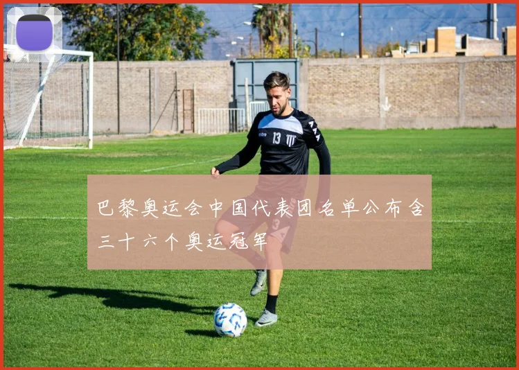 巴黎奥运会中国代表团名单公布含三十六个奥运冠军