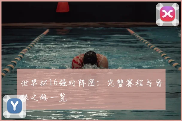 世界杯16强对阵图:完整赛程与晋级之路一览