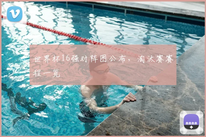 世界杯16强对阵图公布,淘汰赛赛程一览