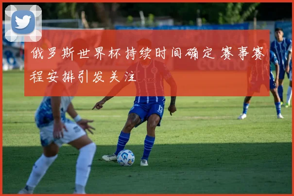俄罗斯世界杯持续时间确定 赛事赛程安排引发关注