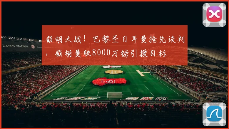 截胡大战!巴黎圣日耳曼抢先谈判,截胡曼联8000万镑引援目标