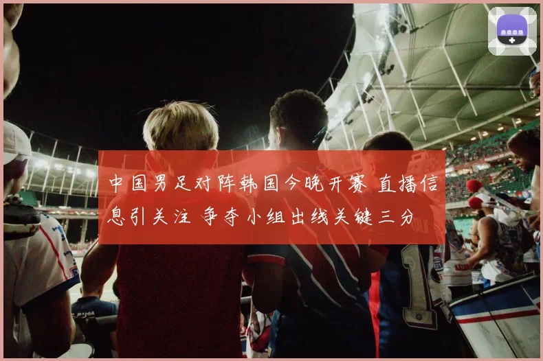 中国男足对阵韩国今晚开赛 直播信息引关注 争夺小组出线关键三分