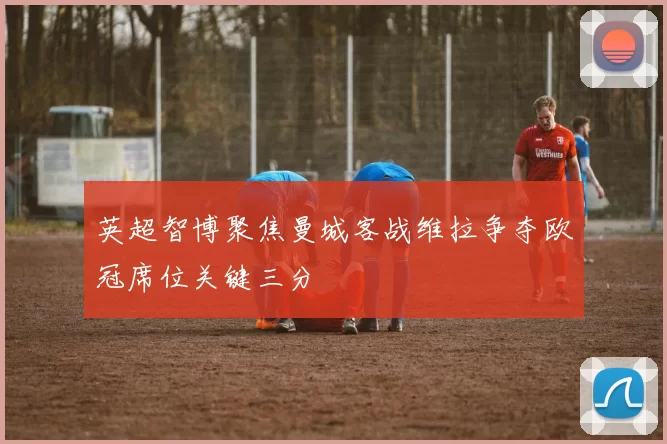 英超智博聚焦曼城客战维拉争夺欧冠席位关键三分