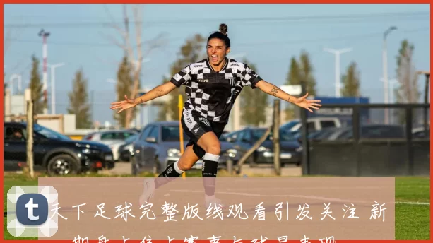 天下足球完整版线观看引发关注 新一期盘点焦点赛事与球星表现