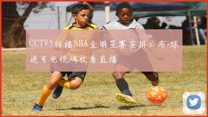 CCTV5转播NBA全明星赛安排公布 球迷可电视端收看直播