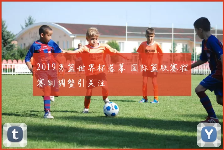 2019男篮世界杯落幕 国际篮联赛程赛制调整引关注