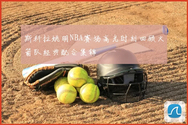 斯科拉姚明NBA赛场高光时刻回顾火箭队经典配合集锦