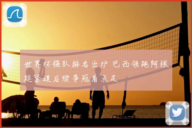 世界杯强队排名出炉 巴西领跑阿根廷紧追后续争冠看点足
