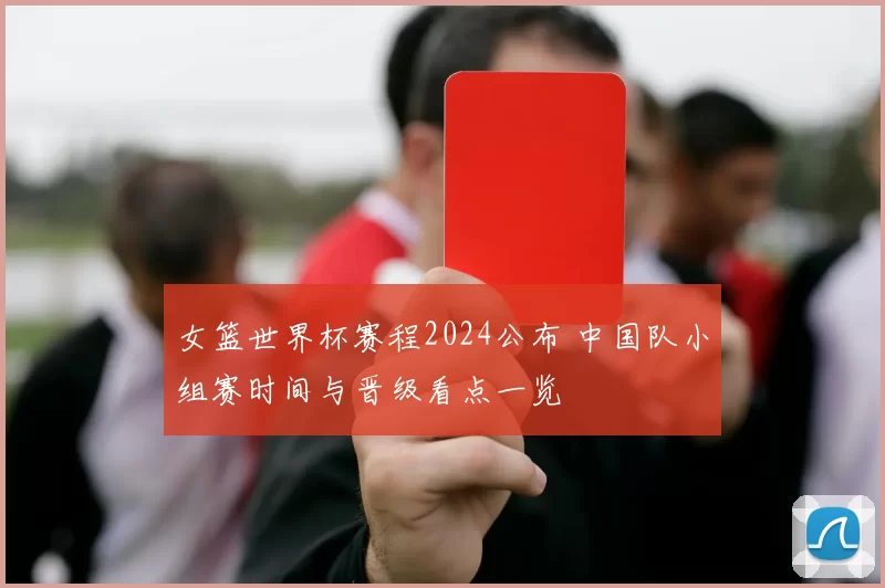 女篮世界杯赛程2024公布 中国队小组赛时间与晋级看点一览