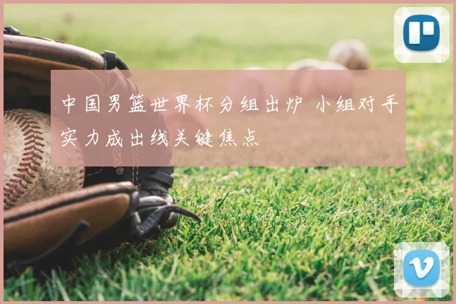 中国男篮世界杯分组出炉 小组对手实力成出线关键焦点