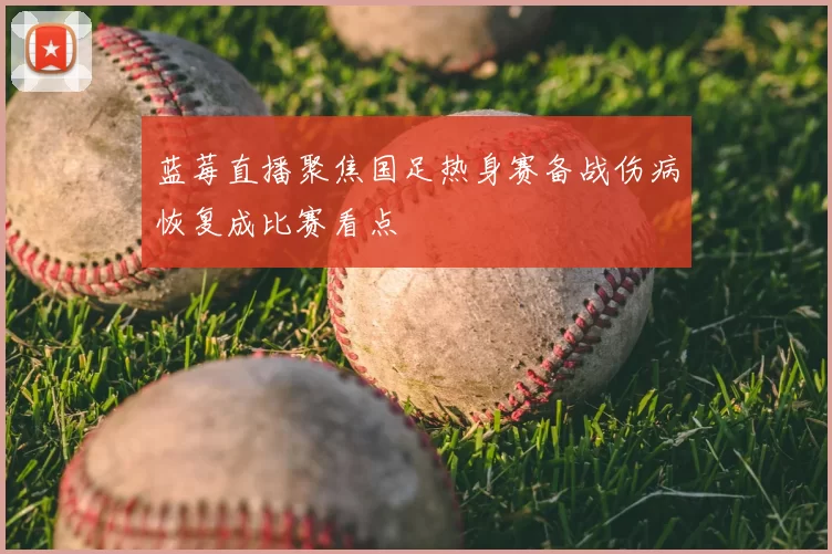 蓝莓直播聚焦国足热身赛备战伤病恢复成比赛看点