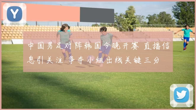 中国男足对阵韩国今晚开赛 直播信息引关注 争夺小组出线关键三分