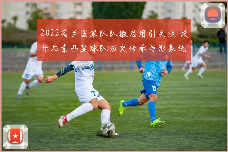 2022荷兰国家队队徽启用引关注 设计元素凸显球队历史传承与形象统一