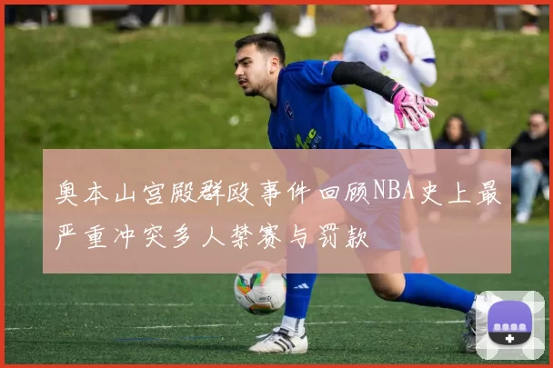 奥本山宫殿群殴事件回顾NBA史上最严重冲突多人禁赛与罚款