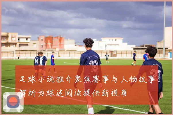 足球小说推介聚焦赛事与人物故事解析为球迷阅读提供新视角
