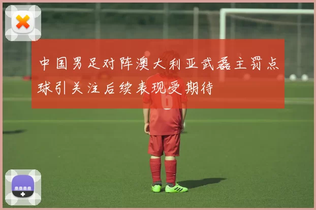中国男足对阵澳大利亚武磊主罚点球引关注后续表现受期待