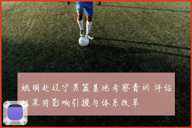 姚明赴辽宁男篮基地考察青训 评估结果将影响引援与体系改革