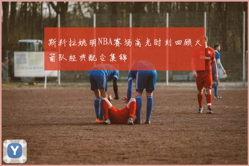 斯科拉姚明NBA赛场高光时刻回顾火箭队经典配合集锦