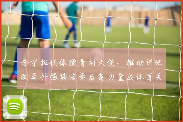 李宁担任体操青训大使，推动训练改革并强调培养后备力量成体育关注焦点