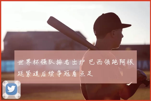 世界杯强队排名出炉 巴西领跑阿根廷紧追后续争冠看点足